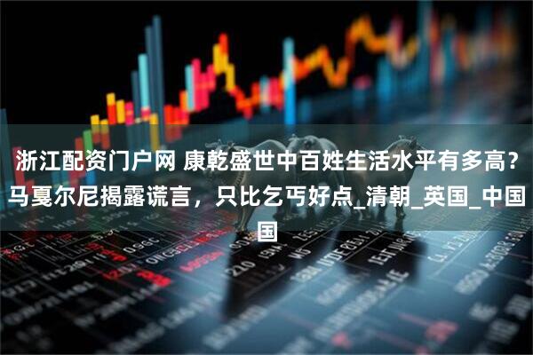 浙江配资门户网 康乾盛世中百姓生活水平有多高？马戛尔尼揭露谎言，只比乞丐好点_清朝_英国_中国