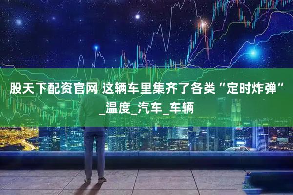 股天下配资官网 这辆车里集齐了各类“定时炸弹”_温度_汽车_车辆