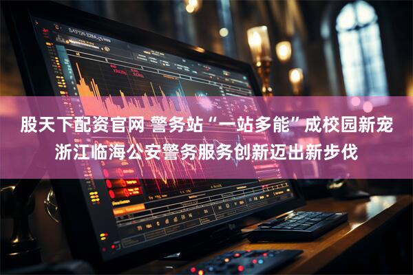 股天下配资官网 警务站“一站多能”成校园新宠浙江临海公安警务服务创新迈出新步伐