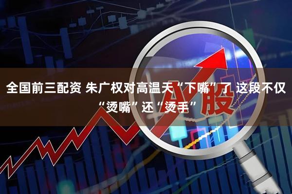 全国前三配资 朱广权对高温天“下嘴”了 这段不仅“烫嘴”还“烫手”