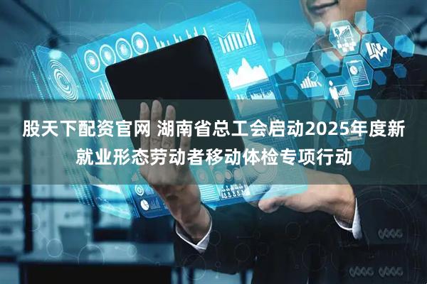 股天下配资官网 湖南省总工会启动2025年度新就业形态劳动者移动体检专项行动