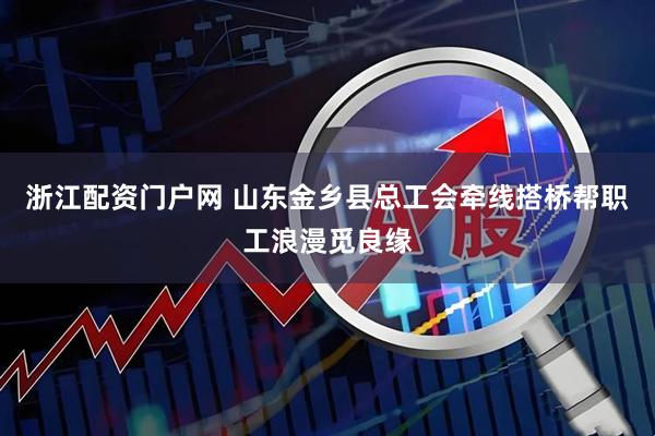 浙江配资门户网 山东金乡县总工会牵线搭桥帮职工浪漫觅良缘