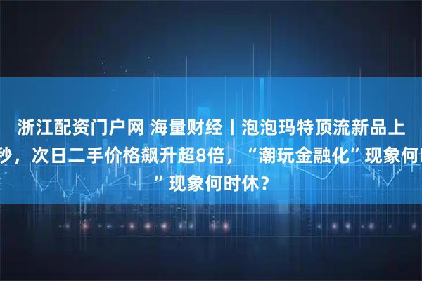 浙江配资门户网 海量财经丨泡泡玛特顶流新品上线瞬秒，次日二手价格飙升超8倍，“潮玩金融化”现象何时休？