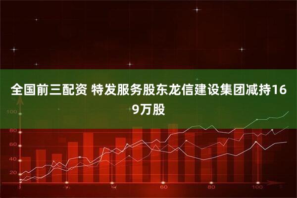 全国前三配资 特发服务股东龙信建设集团减持169万股