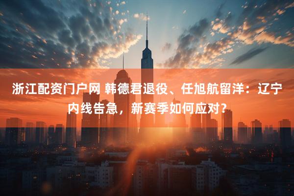 浙江配资门户网 韩德君退役、任旭航留洋：辽宁内线告急，新赛季如何应对？
