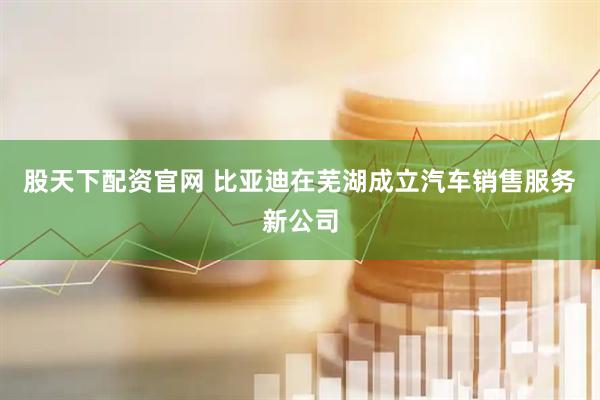 股天下配资官网 比亚迪在芜湖成立汽车销售服务新公司