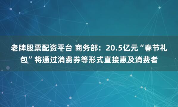 老牌股票配资平台 商务部：20.5亿元“春节礼包”将通过消费券等形式直接惠及消费者