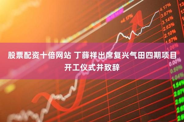 股票配资十倍网站 丁薛祥出席复兴气田四期项目开工仪式并致辞