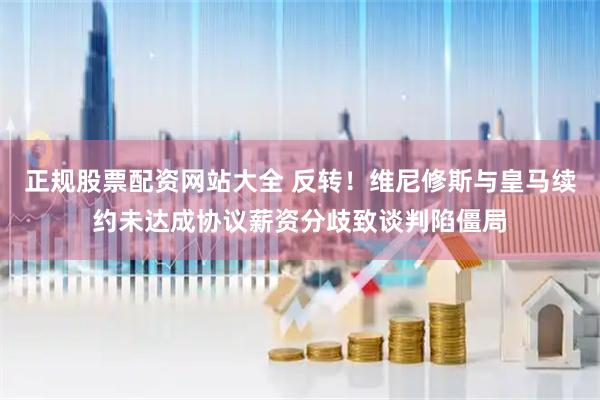 正规股票配资网站大全 反转！维尼修斯与皇马续约未达成协议薪资分歧致谈判陷僵局