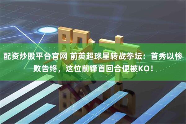 配资炒股平台官网 前英超球星转战拳坛：首秀以惨败告终，这位前锋首回合便被KO！