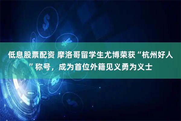 低息股票配资 摩洛哥留学生尤博荣获“杭州好人”称号，成为首位外籍见义勇为义士