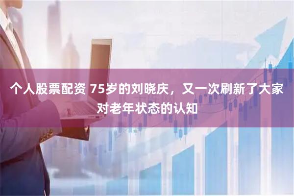 个人股票配资 75岁的刘晓庆，又一次刷新了大家对老年状态的认知