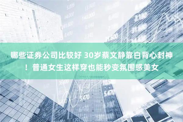 哪些证券公司比较好 30岁蔡文静靠白背心封神！普通女生这样穿也能秒变氛围感美女