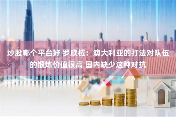炒股哪个平台好 罗欣棫：澳大利亚的打法对队伍的锻炼价值很高 国内缺少这种对抗