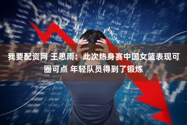 我要配资网 王思雨：此次热身赛中国女篮表现可圈可点 年轻队员得到了锻炼