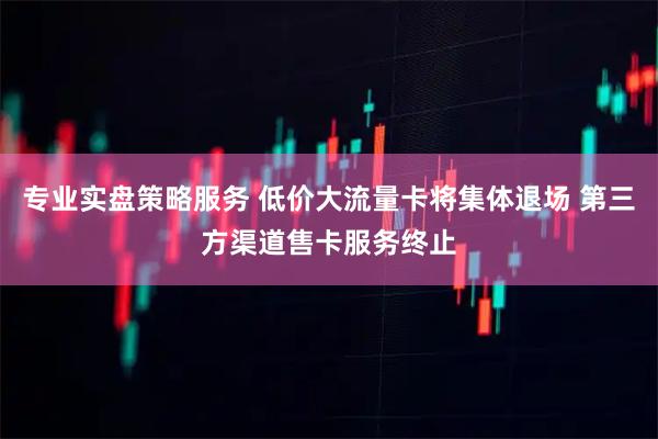 专业实盘策略服务 低价大流量卡将集体退场 第三方渠道售卡服务终止